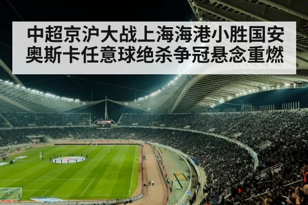 中超京沪大战上海海港小胜国安奥斯卡任意球绝杀争冠悬念重燃